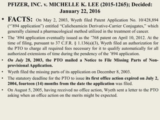 PFIZER, INC. v. MICHELLE K. LEE (2015-1265); Decided:
January 22, 2016
• FACTS: On May 2, 2003, Wyeth filed Patent Application No. 10/428,894
(“’894 application”) entitled “Calicheamicin Derivative-Carrier Conjugates,” which
generally claimed a pharmacological method utilized in the treatment of cancer.
• The ’894 application eventually issued as the ’768 patent on April 10, 2012. At the
time of filing, pursuant to 37 C.F.R. § 1.136(a)(3), Wyeth filed an authorization for
the PTO to charge all required fees necessary for it to qualify automatically for all
authorized extensions of time during the pendency of the ’894 application.
• On July 28, 2003, the PTO mailed a Notice to File Missing Parts of Non-
provisional Application.
• Wyeth filed the missing parts of its application on December 8, 2003.
• The statutory deadline for the PTO to issue its first office action expired on July 2,
2004, fourteen (14) months from the date the application was filed.
• On August 5, 2005, having received no office action, Wyeth sent a letter to the PTO
asking when an office action on the merits might be expected.
 