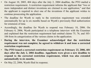• On August 10, 2005, 404 days after the July 2, 2004 deadline, the PTO mailed a
restriction requirement. A restriction requirement informs the applicant that “two or
more independent and distinct inventions are claimed in one application,” and that
the applicant is required to elect one of the inventions if the applicant wishes to
continue prosecuting the application.
• The deadline for Wyeth to reply to the restriction requirement was extended
automatically for up to six months based on Wyeth’s previously filed authorization
for extension of time.
• Accordingly, the deadline for Wyeth to respond was February 10, 2006. On
February 6, 2006, Wyeth participated in a telephone interview with the Examiner
and explained that the restriction requirement had omitted claims 75, 76, and 103-
106 from its categorization of the various claims in the application.
• During the interview, the Examiner acknowledged that the restriction
requirement was not complete; he agreed to withdraw it and issue a corrected
restriction requirement.
• The PTO issued a corrected restriction requirement on February 23, 2006, 601
days after the July 2, 2004 deadline. Appellants were given a new deadline to
respond to the corrected restriction requirement, which was also extended
automatically to six months.
• On May 22, 2006, Wyeth filed its response.
 