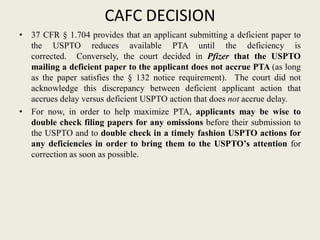 CAFC DECISION
• 37 CFR § 1.704 provides that an applicant submitting a deficient paper to
the USPTO reduces available PTA until the deficiency is
corrected. Conversely, the court decided in Pfizer that the USPTO
mailing a deficient paper to the applicant does not accrue PTA (as long
as the paper satisfies the § 132 notice requirement). The court did not
acknowledge this discrepancy between deficient applicant action that
accrues delay versus deficient USPTO action that does not accrue delay.
• For now, in order to help maximize PTA, applicants may be wise to
double check filing papers for any omissions before their submission to
the USPTO and to double check in a timely fashion USPTO actions for
any deficiencies in order to bring them to the USPTO’s attention for
correction as soon as possible.
 