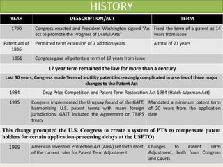HISTORY
YEAR DESSCRIPTION/ACT TERM
1790 Congress enacted and President Washington signed “An
act to promote the Progress of Useful Arts”
Fixed the term of a patent at 14
years from issue
Patent act of
1836
Permitted term extension of 7 addition years. A total of 21 years
1861 Congress gave all patents a term of 17 years from issue
17 year term remained the law for more than a century
Last 30 years, Congress made Term of a utility patent increasingly complicated in a series of three major
changes to the Patent Act
1984 Drug Price Competition and Patent Term Restoration Act 1984 (Hatch-Waxman Act)
1995 Congress implemented the Uruguay Round of the GATT,
harmonizing U.S. patent terms with many foreign
jurisdictions. GATT included the Agreement on TRIPS
treaty
Mandated a minimum patent term
of 20 years from the application
date
This change prompted the U.S. Congress to create a system of PTA to compensate patent
holders for certain application-processing delays at the USPTO)
1999 American Inventors Protection Act (AIPA) set forth most
of the current rules for Patent Term Adjustment
Changes to Patent Term
Adjustment, both from Congress
and Courts
 