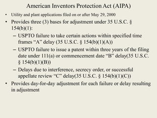 American Inventors Protection Act (AIPA)
• Utility and plant applications filed on or after May 29, 2000
• Provides three (3) bases for adjustment under 35 U.S.C. §
154(b)(1):
– USPTO failure to take certain actions within specified time
frames “A” delay (35 U.S.C. § 154(b)(1)(A))
– USPTO failure to issue a patent within three years of the filing
date under 111(a) or commencement date “B” delay(35 U.S.C.
§ 154(b)(1)(B))
– Delays due to interference, secrecy order, or successful
appellate review “C” delay(35 U.S.C. § 154(b)(1)(C))
• Provides day-for-day adjustment for each failure or delay resulting
in adjustment
 