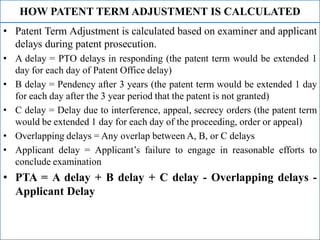 HOW PATENT TERM ADJUSTMENT IS CALCULATED
• Patent Term Adjustment is calculated based on examiner and applicant
delays during patent prosecution.
• A delay = PTO delays in responding (the patent term would be extended 1
day for each day of Patent Office delay)
• B delay = Pendency after 3 years (the patent term would be extended 1 day
for each day after the 3 year period that the patent is not granted)
• C delay = Delay due to interference, appeal, secrecy orders (the patent term
would be extended 1 day for each day of the proceeding, order or appeal)
• Overlapping delays = Any overlap between A, B, or C delays
• Applicant delay = Applicant’s failure to engage in reasonable efforts to
conclude examination
• PTA = A delay + B delay + C delay - Overlapping delays -
Applicant Delay
 