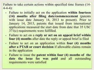Failure to take certain actions within specified time frames (14-
4-4-4):
• Failure to initially act on the application within fourteen
(14) months after filing date/commencement (patents
with issue date January 14, 2013 to present). Prior to
January 14, 2013, patents that issued from international
applications measured the start date from date that 35 USC
371(c) requirements were fulfilled.
• Failure to act on a reply or act on an appeal brief within
four (4) months after date the reply or appeal brief is filed
• Failure to act on an application within four (4) months
after a PTAB or court decision if allowable claims remain
in the application
• Failure to issue the patent within four (4) months of the
date the issue fee was paid and all outstanding
requirements were satisfied
 