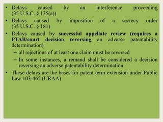 • Delays caused by an interference proceeding
(35 U.S.C. § 135(a))
• Delays caused by imposition of a secrecy order
(35 U.S.C. § 181)
• Delays caused by successful appellate review (requires a
PTAB/court decision reversing an adverse patentability
determination)
– all rejections of at least one claim must be reversed
– In some instances, a remand shall be considered a decision
reversing an adverse patentability determination
• These delays are the bases for patent term extension under Public
Law 103-465 (URAA)
 