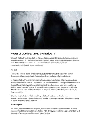 Power of CIO threatened by shadow IT
Althoughshadow ITisn’tnewat all,itscharacter haschanged and it ispotentially becomingmore
threateningtothe CIO. Cloudservicesoutside control of the CIOmay create securityandcontinuity
risks.Whowill be blamedincase of a serioussecuritybreachorcontinuityissue?
I am afraidit’sstill the CIO.Howto handle this?
The past
ShadowIT isdefined asall IT outside control,budgetand oftenoutside view of the central IT
department.Ithasexistedalreadyfordecadesandmostprobablywill alwaysbe there.
In the past shadow IT consistedof incidental purchasesandinstallationsof hardware orsoftware
withoutconsentof the central IT department.Due tolimiteddecentral ITbudgets,the expenditureof
shadowIT wasrelativelysmall,aswasitsimpactand risks. Ownersanduserswere usuallyvery
positive about‘theirown’shadowIT. Itserveditspurpose well andthey considered ittheirbaby.
Whenthere wasa problem,theydidn’tdare tocomplain – knowingtheirbabywas initssort, an
illegitimatechild.
CIOswho triedtoforbidor blockthisoldstyle shadow ITmade themselvesfarfrom
popular.Therefore mostCIOswere inclinedtotolerate thisoldstyleshadow ITandignoreditaslong
as it didn’tbecome aseriousproblem.
What changed?
Since then,mobile devicessuchaslaptops,smartphonesandtabletswere introduced.Tocreate
maximumflexibility,organisationsadoptedthe BYOD(bringyourowndevice) approachandallowed
companysoftware tobe installedonuserowneddevices.
 
