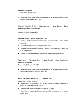 (Medical Insurance)
June 06, 2009 – June 31, 2010
 Responsible for a specific area of deliverables for Accounts Receivable – Billing
Analysts Team composed of 25 FTEs.
Chennai Transition Trainer – Accenture Inc. – Project Denali – Cigna
Healthcare (Medical Insurance)
February 25, 2009 – May 24, 2009
Process Trainer – Billing Installation Team
 Created a standard curriculum for the training in preparation for the dual site plan for
the project.
 Acts as the main trainer for the Billing Installation Team.
 Provide lectures and hands on training to a group of 12 processors and 1 Team Lead
for the billing process.
 Acted as a Quality Auditor for the Chennai Team for Billing Installation Process.
Team Lead – Accenture, Inc. – Project Denali – Cigna Healthcare
(Medical Insurance)
February 01, 2007 – June 05, 2009
 Responsible for a specific area of deliverables for Accounts Receivable – Billing
Installation Analysts Team composed of 20 FTEs.
Billing Installation Analyst (BIA) – Accenture, Inc.
May 3, 2005 – January 31, 2007
 Responsible for the completion of each account from the first stage of rate loading to
the final setup of the bill prior to its release.
 Processing special requests related to the billing of the clients.
 Responsible in addressing all issues that may affect the accuracy of the client’s
monthly billing.
 