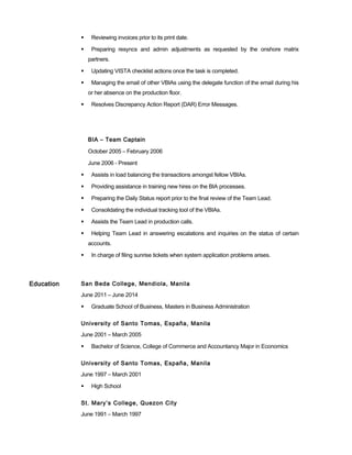  Reviewing invoices prior to its print date.
 Preparing resyncs and admin adjustments as requested by the onshore matrix
partners.
 Updating VISTA checklist actions once the task is completed.
 Managing the email of other VBIAs using the delegate function of the email during his
or her absence on the production floor.
 Resolves Discrepancy Action Report (DAR) Error Messages.
BIA – Team Captain
October 2005 – February 2006
June 2006 - Present
 Assists in load balancing the transactions amongst fellow VBIAs.
 Providing assistance in training new hires on the BIA processes.
 Preparing the Daily Status report prior to the final review of the Team Lead.
 Consolidating the individual tracking tool of the VBIAs.
 Assists the Team Lead in production calls.
 Helping Team Lead in answering escalations and inquiries on the status of certain
accounts.
 In charge of filing sunrise tickets when system application problems arises.
Education San Beda College, Mendiola, Manila
June 2011 – June 2014
 Graduate School of Business, Masters in Business Administration
University of Santo Tomas, España, Manila
June 2001 – March 2005
 Bachelor of Science, College of Commerce and Accountancy Major in Economics
University of Santo Tomas, España, Manila
June 1997 – March 2001
 High School
St. Mary’s College, Quezon City
June 1991 – March 1997
 