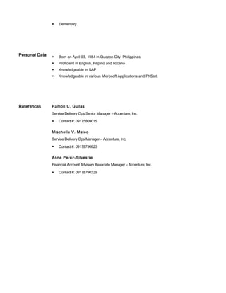  Elementary
Personal Data  Born on April 03, 1984 in Quezon City, Philippines
 Proficient in English, Filipino and Ilocano
 Knowledgeable in SAP
 Knowledgeable in various Microsoft Applications and PhStat.
References Ramon U. Guilas
Service Delivery Ops Senior Manager – Accenture, Inc.
 Contact #: 09175809015
Mischelle V. Mateo
Service Delivery Ops Manager – Accenture, Inc.
 Contact #: 09178790825
Anne Perez-Silvestre
Financial Account Advisory Associate Manager – Accenture, Inc.
 Contact #: 09178790329
 