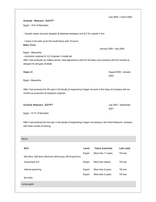 Oriental Weavers EGYPT
may 2004 – march 2005
Egypt – 10 th of Ramadan
- Carpets weave structure designer & database developer and Q.C for carpets in line
I share in the start up for the small factory with 16 looms
Baby Coca
January 2004 - may 2004
Egypt – Alexandria
- production engineer & Q.C engineer in textile lab
After I had achieved my military serves I was appointed to work for the baby coca company with five months as
designer for all types of labels
Capo-Jil August 2002 - January
2003
Egypt - Alexandria
After I had achieved the 4th year in the faculty of engineering I began my work in the Capo-Jil company with six
months as production & inspection engineer.
Oriental Weavers EGYPT July 2001 - September
2001
Egypt - 10 Th of Ramadan
After I had achieved the 3rd year in the faculty of engineering I began my training in the Orient Weavers company
with three months of training.
Skills
Skill Level Years practiced Last used
MS-Office (MS-Word, MS-Excel, MS-Access, MS-PowerPoint)
Expert More than 11 years Till now
Visual basic 6.0
Internet searching
Expert
Expert
More than 4years
More than 9 years
Till now
Till now
ISO 9000
Expert More than 2 years Till now
Languages
 