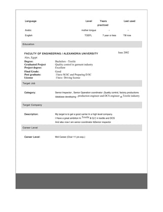 Language Level Years
practiced
Last used
Arabic mother tongue - -
English TOEFL 7 year or less Till now
Education
FACULTY OF ENGINEERING / ALEXANDRIA UNIVERSITY June 2002
Alex, Egypt
Degree:
Graduated Project
Project degree:
Bachelors - Textile
Quality control in garment industry
Excellent
Final Grade:
Post graduate:
License
Good
I have M.SC and Preparing D.SC
I have Driving license
Target Job
Category: Senior Inspector , Senior Operation coordinator ,Quality control, factory productions
database developing , production engineer and DCS engineer at Textile industry
Target Company
Description: My target is to get a good carrier In a high level company.
I Have a great ambition In Textile & Q.C in textile and DCS
And also now I am senior coordinator &Senior inspector
Career Level
Career Level: Mid Career (Over 11 yrs exp.)
 