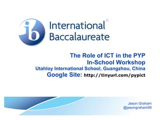 The Role of ICT in the PYP
In-School Workshop
Utahloy International School, Guangzhou, China
Google Site: http://tinyurl.com/pypict
Jason Graham
@jasongraham99
 