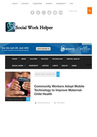 Search site
Log in
HEALTHHEALTH,, NEWSNEWS,, TECHNOLOGYTECHNOLOGY 0
Share this post
Community Workers Adopt Mobile
Technology to Improve Maternal-
Child Health
Stefano Montanari 2015/06/04
ABOUT CONTACT SUBSCRIBE DONATE COMMUNITY FAQ
FRONT NEWS CULTURE POLITICS TECHNOLOGY MENTAL HEALTH
SOCIAL WORK NONPROFIT JUSTICE LGBTQ HEALTH AGING
 