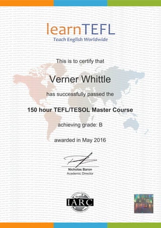 This is to certify that
Verner Whittle
has successfully passed the
150 hour TEFL/TESOL Master Course
achieving grade: B
awarded in May 2016
Nicholas Baron
Academic Director
Powered by TCPDF (www.tcpdf.org)
 