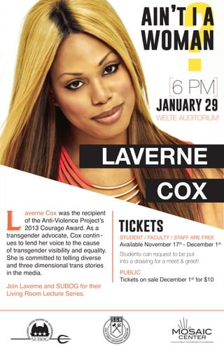 wom?ain’t i a 
an 
LAVERNE 
COX 
Laverne Cox was the recipient 
of the Anti-Violence Project’s 
2013 Courage Award. As a 
transgender advocate, Cox contin - 
ues to lend her voice to the cause 
of transgender visibility and equality. 
She is committed to telling diverse 
and three dimensional trans stories 
in the media. 
6 PM 
JANUARY 29 
WELTE AUDITORIUM 
CCSU STUDENT UNION BOARD OF GOVERNORS 
STUDENT UNION BOARD OF GOVERNORS 
tickets 
STUDENT / FACULTY / STAFF ARE FREE 
Available November 17th - December 1st 
Students can request to be put 
into a drawing for a meet & greet! 
PUBLIC 
Tickets on sale December 1st for $10 
Join Laverne and SUBOG for their 
Living Room Lecture Series. 
