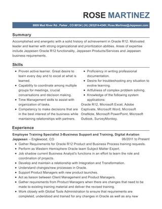 Summary
Skills
Experience
ROSE MARTINEZ
8809 Mad River Rd , Parker , CO 80134 | (H) (303)514-4349 | Rose.Martinez@Jeppesen.com
Accomplished and energetic with a solid history of achievement in Oracle R12. Motivated
leader and learner with strong organizational and prioritization abilities. Areas of expertise
include Jeppesen Oracle R12 functionality, Jeppesen Products/Services and Jeppesen
business requirements.
Proven active learner. Great desire to
learn every day and to excel at what is
learned.
Capability to coordinate among multiple
groups for meetings, crucial
conversations and decision making.
Time Management skills to assist with
organization of tasks.
Competency to make decisions that are
in the best interest of the business while
maintaining relationships with partners.
Proficiency in writing professional
documentation.
Desire for troubleshooting any situation to
evolve learning.
Artfulness of complex problem solving.
Knowledge of the following system
applications:
Oracle R12, Microsoft Excel, Adobe
Captivate, Microsoft Word, Microsoft
OneNote, Microsoft PowerPoint, Microsoft
Outlook, SurveyMonkey.
06/2011 to Present
Employee Training Specialist 3-Business Support and Training, Digital Aviation
Jeppesen – Englewood, CO
Gather Requirements for Oracle R12 Product and Business Process training requests.
Perform as Western Hemisphere Oracle team Subject Matter Expert.
Job shadow current Business Analyst's functions in an effort to learn the role and
coordination of projects.
Develop and maintain a relationship with Integration and Transformation.
Understand changes/new processes in Oracle.
Support Product Managers with new product launches.
Act as liaison between Client Management and Product Managers.
Gather requirements from Product Managers when there are changes that need to be
made to existing training material and deliver the revised training.
Work closely with Global Tools Administration to ensure that requirements are
completed, understood and trained for any changes in Oracle as well as any new
 