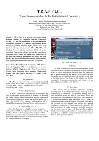 T.R.A.F.F.I.C.:
Transit Response Analysis for Facilitating Informed Commuters
Donna Thomas, Justin Lawrence and Jacob Rettig
Department of Computer Science and Electrical Engineering
University of Maryland Baltimore County
Baltimore, Maryland 21230
{donna7, justin25, rettig1}@umbc.edu
Abstract— T.R.A.F.F.I.C is an acronym representing Transit
Response Analysis for Facilitating Informed Commuters.
T.R.A.F.F.I.C. is a web service hosted in the cloud which uses
real-time Big Data from TRANSCOM, a non-profit firm. We are
mining for potential congested traffic patterns which may
impair one's timely commute during rush hour. T.R.A.F.F.I.C is
based on the service-oriented architecture (SOA) web service
technology. The project description, system design, key technical
challenges, lessons learned and related works are discussed in
this paper. The content in this paper not only gives a case study
for SOA, but also provides a new and effective solution for end-
users of Intelligent Transportation Services (ITS) solutions.
Index Terms—Service-Oriented Architecture, SOA, Service-
Oriented Computing, SOC, open architecture, web service,
Hadoop, HBASE, MapReduce, Big Data, Transportation,
Transit, Traffic, Congestion, Alerts, Intelligent Transportation
Systems, ITS, TRANSCOM, T.R.A.F.F.I.C., UMBC, WS-I,
ADA, W3C
I. INTRODUCTION
T.R.A.F.F.I.C. was inspired by a semester project assigned
by Dr. Milton Halem at the University of Maryland, Baltimore
County (UMBC) for the CMSC668 - Service-Oriented
Computing (SOC) course.
PROJECT REQUIREMENTS
The project requirements specified that we leverage a Big
Data set, creating a Web Service on an Apache/Axis server on
the UMBC Bluegrit cluster environment, which is cloud-based.
Our end-solution had to be elastic and scalable, and it had to
meet the OASIS Web Services Interoperability (WS-I)
standard for its system architectural design and login security.
II. PROJECT DESCRIPTION
Using Big Data sets, we mined for potential congested
traffic patterns which may impair one’s timely commute during
rush hour. When we discovered potential congested traffic
patterns, our web service would send notifications to service
subscribers. Our solution had to be elastic and scalable. Figure
1 is a screenshot of our Home page.
Fig. 1. Home Page of T.R.A.F.F.I.C.
III. USERS
Our view for this solution was that any commuter would
find value in using this service to lessen the stress of enduring
delays in traffic. Many states have state laws that discourage
use of handhelds, calling, and texting, so our solution lessens
the need to use their mobile to maneuver through mobile apps
to find their answer. The design for this solution was directly
impacted by the pressing issues created when people try to use
their cell phones or tablets while driving.
IV. SCENARIOS
This service provides multiple objectives, including
assisting users in avoiding traffic delays, providing a civic
responsibility to commuters, and providing routing data to
local businesses. Users are able to avoid traffic delays by
querying traffic conditions before leaving for their destination,
or by receiving an email, short messaging service (SMS), or
really simple syndication (RSS) feed alert that a traffic event
has occurred on their selected route during their selected
timeframes. Another use of the service provides the ability for
local governments to update commuters on traffic conditions
via electronic roadway signs with local condition updates.
Finally, this service could be utilized by businesses to obtain or
be updated to local traffic conditions to prevent or minimize a
delay in delivery or service times.
 