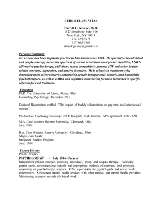 CURRICULUM VITAE
Darrell C. Greene, Ph.D.
1123 Broadway Suite 916
New York, NY 10011
212-929-5978
917-865-3664
darrellcgreene@gmail.com
Personal Summary
Dr. Greene has been in private practice in Manhattan since 1994. He specializes in individual
and couples therapy across the spectrum of sexual orientations and gender identities, LGBT-
affirmative psychotherapy, addictions, sexual compulsivity, trauma, HIV and other health-
related concerns, depression, and anxiety disorders. He is eclectic in treatment style,
depending upon client concerns, integrating gestalt, interpersonal, somatic, and humanistic
psychotherapies, as well as EMDR and cognitive-behaviorism for those interested in specific
solution-focused treatment.
Education
Ph.D. The University of Akron, Akron, Ohio
Counseling Psychology, December l993
Doctoral Dissertation entitled, "The impact of buddy volunteerism on gay men and heterosexual
women.”
Pre-DoctoralPsychology Internship: NYU Hospital, Rusk Institute. APA approved, 8/90 - 8/91
M.A. Case Western Reserve University, Cleveland, Ohio
June, l984
B.A. Case Western Reserve University, Cleveland, Ohio
Magna cum Laude
Integrated Studies Program
June, 1984
Career History
Private Practice
PSYCHOLOGIST - July 1994 - Present
Independent private practice, providing individual, group, and couples therapy. Assessing
patient needs, recommending suitable and appropriate methods of treatment, and providing
counseling or psychotherapy services. Offer supervision for psychologists and social work
practitioners. Coordinate mental health services with other medical and mental health providers.
Maintaining accurate records of clinical work.
 