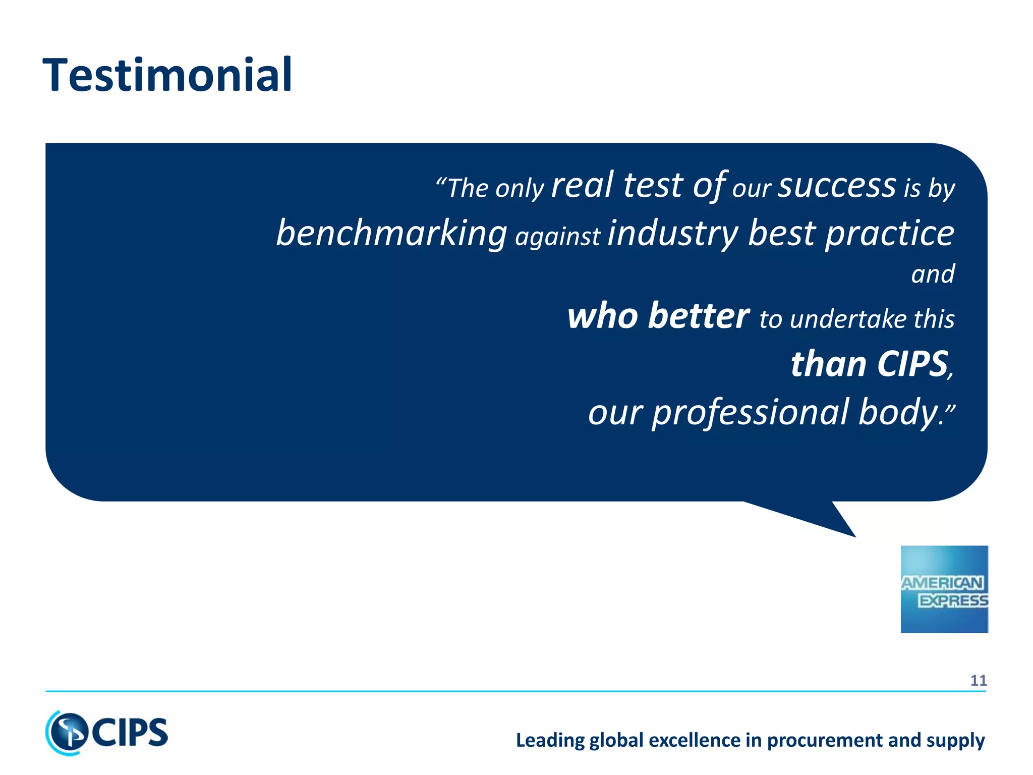 Leading global excellence in procurement and supply
11
“The only real test of our success is by
benchmarking against industry best practice
and
who better to undertake this
than CIPS,
our professional body.”
Testimonial
 