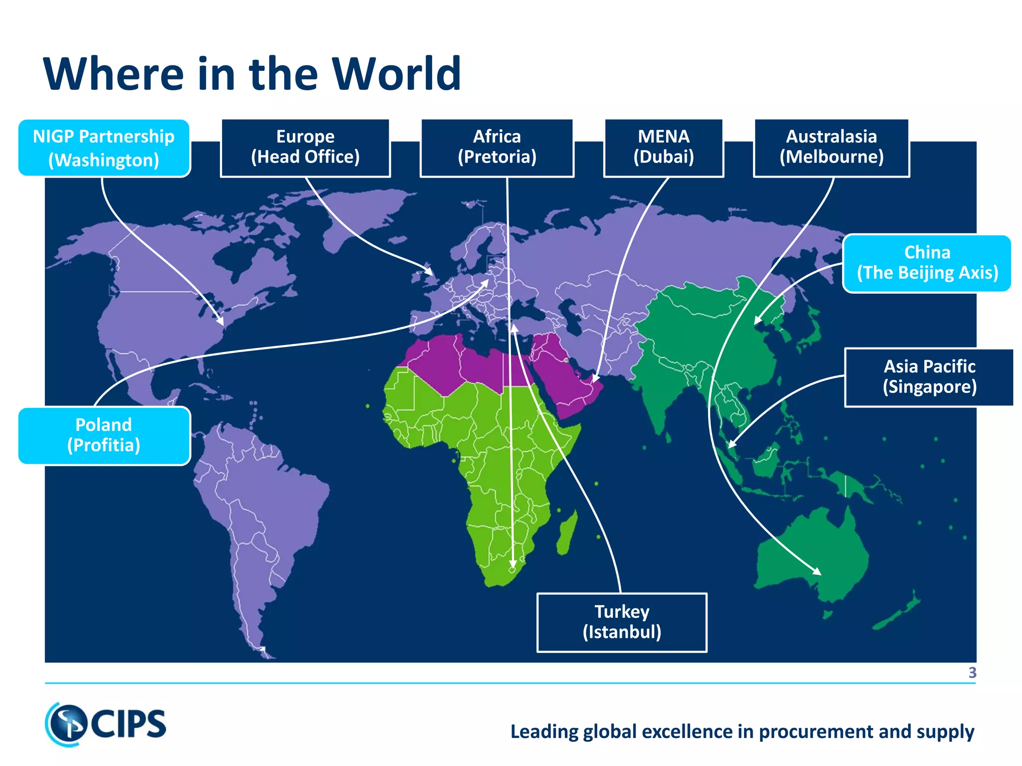 Leading global excellence in procurement and supply
3
Where in the World
Asia Pacific
(Singapore)
Africa
(Pretoria)
MENA
(Dubai)
Australasia
(Melbourne)
Europe
(Head Office)
NIGP Partnership
(Washington)
Turkey
(Istanbul)
Poland
(Profitia)
China
(The Beijing Axis)
 