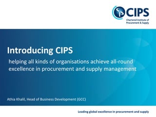 Leading global excellence in procurement and supply
Introducing CIPS
helping all kinds of organisations achieve all-round
excellence in procurement and supply management
Athia Khalil, Head of Business Development (GCC)
 