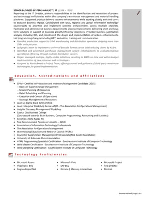 Jerome Holland | Page 3 of 4
SENIOR BUSINESS SYSTEMS ANALYST | IT (1994 – 1999)
Reporting to the IT Director, primary responsibilities in the identification and resolution of process
and technology inefficiencies within the company’s warehouse management and material handling
platforms. Supported product delivery systems enhancements while working closely with end-users
to evaluate business impact. Collaborated with local, regional and global information technology
counterparts to prioritize and implement systemic enhancements across multiple channels.
Facilitated and administered business requirements process improvements delivering short and long-
term solutions in support of business growth/efficiency objectives. Provided business justification
analysis, including ROI, and coordinated the design and implementation of system enhancements.
Led programming changes including UAT, evaluation, training and communication.
 Provided production support to 24x7 warehousing and distribution operation, shipping more than
29B+ units per year.
 Led project team to implement a universal barcode format carton label reducing claims by 40.9%.
 Identified and prioritized warehouse management system enhancements to evaluate/improve
operational efficiency through multiple distribution centers.
 Project managed multiple, highly-visible initiatives, resulting in 100% on-time and within-budget
implementation of new processes and technologies.
 Assigned to North America Project Team, offering counsel and guidance of third-party warehouse
technologies for global implementation.
E d u c a t i o n , A c c r e d i t a t i o n s a n d A f f i l i a t i o n s
 CPIM - Certified in Production and Inventory Management Candidate (2015)
 Basics of Supply Change Management
 Master Planning of Resources
 Detail Scheduling and Planning
 Execution and Control of Operations
 Strategic Management of Resources
 Lean Six Sigma Black Belt Certified
 Lean Enterprise Workshop Series (APICS - The Association for Operations Management)
 Insights Discovery Management Workshop
 Capital City Business College
(Coursework towards BA in Business, Computer Programming, Accounting and Statistics)
 Societies: Alpha Kappa Psi
 Top Recommended People on LinkedIn – GOLD
 Association of Information Technology Professionals
 The Association for Operations Management
 Warehousing Education and Research Council (WERC)
 Council of Supply Chain Management Professionals (Mid-South Roundtable)
 University of Arkansas Alumni Association
 HTML Programming Specialist Certification - Southeastern Institute of Computer Technology
 Web Master Certification - Southeastern Institute of Computer Technology
 Web Marketing Certification - Southeastern Institute of Computer Technology
T e c h n o l o g y P r o f i c i e n c i e s
 Microsoft Access  Microsoft Visio  Microsoft Project
 Hyperion | Brio  SAP ECC  Test Director
 Cognos ReportNet  Kintana | Mercury Interactives  Minitab
 