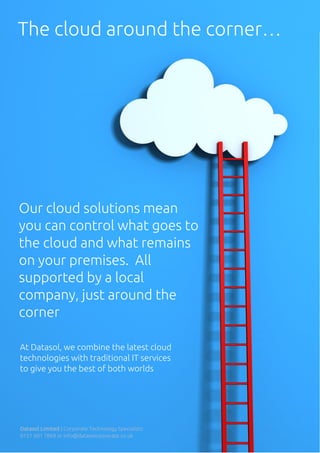 The cloud around the corner…
Our cloud solutions mean
you can control what goes to
the cloud and what remains
on your premises. All
supported by a local
company, just around the
corner
At Datasol, we combine the latest cloud
technologies with traditional IT services
to give you the best of both worlds
Datasol Limited | Corporate Technology Specialists
0151 601 7869 or info@datasolcorporate.co.uk
 