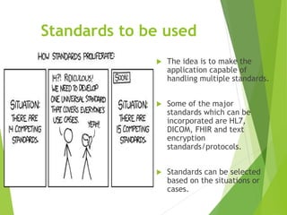 Standards to be used
 The idea is to make the
application capable of
handling multiple standards.
 Some of the major
standards which can be
incorporated are HL7,
DICOM, FHIR and text
encryption
standards/protocols.
 Standards can be selected
based on the situations or
cases.
 