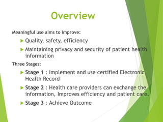 Overview
Meaningful use aims to improve:
 Quality, safety, efficiency
 Maintaining privacy and security of patient health
information
Three Stages:
 Stage 1 : Implement and use certified Electronic
Health Record
 Stage 2 : Health care providers can exchange the
information, Improves efficiency and patient care.
 Stage 3 : Achieve Outcome
 