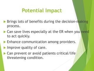 Potential Impact
 Brings lots of benefits during the decision-making
process.
 Can save lives especially at the ER when you need
to act quickly.
 Enhance communication among providers.
 Improve quality of care.
 Can prevent or avoid patients critical/life
threatening condition.
 