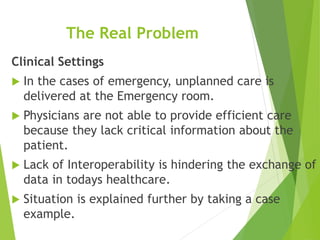 The Real Problem
Clinical Settings
 In the cases of emergency, unplanned care is
delivered at the Emergency room.
 Physicians are not able to provide efficient care
because they lack critical information about the
patient.
 Lack of Interoperability is hindering the exchange of
data in todays healthcare.
 Situation is explained further by taking a case
example.
 