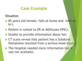 Case Example
Situation
 85 years old female, falls at home and informs
911.
 Patient is rushed to ER at MGH(uses EPIC).
 Unable to provide information about her.
 CT scans reveal that patient has a Subdural
Hematoma resulted from a serious head injury.
 The Hospital needed more information but it
was not available.
 