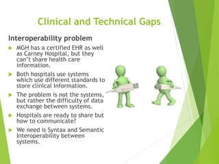 Clinical and Technical Gaps
Interoperability problem
 MGH has a certified EHR as well
as Carney Hospital, but they
can’t share health care
information.
 Both hospitals use systems
which use different standards to
store clinical Information.
 The problem is not the systems,
but rather the difficulty of data
exchange between systems.
 Hospitals are ready to share but
how to communicate?
 We need is Syntax and Semantic
Interoperability between
systems.
 