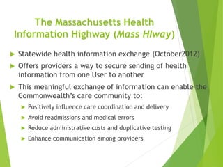 The Massachusetts Health
Information Highway (Mass HIway)
 Statewide health information exchange (October2012)
 Offers providers a way to secure sending of health
information from one User to another
 This meaningful exchange of information can enable the
Commonwealth’s care community to:
 Positively influence care coordination and delivery
 Avoid readmissions and medical errors
 Reduce administrative costs and duplicative testing
 Enhance communication among providers
 