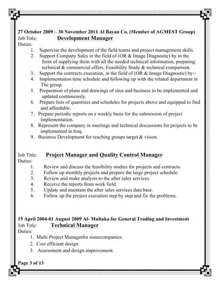Page 3 of 13
27 October 2009 – 30 November 2011 Al Bayan Co. (Member of AGMEST Group)
Job Title: Development Manager
Duties:
1. Supervise the development of the field teams and project management skills.
2. Support Company Sales in the field of (OR & Image Diagnostic) by in the
form of supplying them with all the needed technical information, preparing
technical & commercial offers, Feasibility Study & technical comparison.
3. Support the contracts execution, in the field of (OR & Image Diagnostic) by:-
4. Implementation time schedule and following up with the related department in
The group.
5. Preparation of plans and drawings of sites and business to be implemented and
updated continuously.
6. Prepare lists of quantities and schedules for projects above and equipped to find
and affordable.
7. Prepare periodic reports on a weekly basis for the submission of project
implementation.
8. Represent the company in meetings and technical discussions for projects to be
implemented in Iraq.
9. Business Development for reaching groups target & vision.
Job Title: Project Manager and Quality Control Manager
Duties:
1. Review and discuss the feasibility studies for projects and contracts.
2. Follow up monthly projects and prepare the large project schedule.
3. Review and make analysis to the after sales services.
4. Receive the reports from work field.
5. Update and maintain the after sales services data base.
6. Follow up the project execution step by step and fix the problems.
15 April 2004-01 August 2009 Al- Multaka for General Trading and Investment
Job Title: Technical Manager
Duties:
1. Multi Project Managerfor sistercompanies.
2. Cost efficient design.
3. Assessment and design improvement.
 