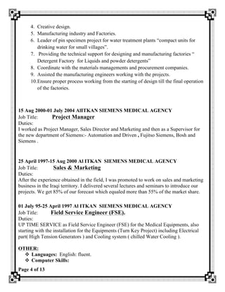 Page 4 of 13
4. Creative design.
5. Manufacturing industry and Factories.
6. Leader of pin specimen project for water treatment plants “compact units for
drinking water for small villages”.
7. Providing the technical support for designing and manufacturing factories “
Detergent Factory for Liquids and powder detergents”
8. Coordinate with the materials managements and procurement companies.
9. Assisted the manufacturing engineers working with the projects.
10.Ensure proper process working from the starting of design till the final operation
of the factories.
15 Aug 2000-01 July 2004 AlITKAN SIEMENS MEDICAL AGENCY
Job Title: Project Manager
Duties:
I worked as Project Manager, Sales Director and Marketing and then as a Supervisor for
the new department of Siemens:- Automation and Driven , Fujitso Siemens, Bosh and
Siemens .
25 April 1997-15 Aug 2000 Al ITKAN SIEMENS MEDICAL AGENCY
Job Title: Sales & Marketing
Duties:
After the experience obtained in the field, I was promoted to work on sales and marketing
business in the Iraqi territory. I delivered several lectures and seminars to introduce our
projects. We get 85% of our forecast which equaled more than 55% of the market share.
01 July 95-25 April 1997 Al ITKAN SIEMENS MEDICAL AGENCY
Job Title: Field Service Engineer (FSE).
Duties:
UP TIME SERVICE as Field Service Engineer (FSE) for the Medical Equipments, also
starting with the installation for the Equipments (Turn Key Project) including Electrical
part( High Tension Generators ) and Cooling system ( chilled Water Cooling ).
OTHER:
v Languages: English: fluent.
v Computer Skills:
 