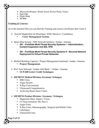 Page 5 of 13
Ø Microsoft (Project, Word, Excel, Power Point, Visio).
Ø Auto Cad.
Ø Photo Shop.
Ø 3D Max.
Training & Courses:
As in the attached files you can find the Training and courses certificates that I took it:
Ø Société Maghrebine de Monétique S2M/ Morocco / Casablanca.
• Card Management System.
Ø Space Data System / SDS Network Solution / Jordan / Amman.
• 201 - FortiGate Multi-Threat Security Systems I - Administration,
Content Inspection and SSL VPN
• 301 - FortiGate Multi-Threat Security Systems II - Secured Network
Deployment & Virtual Private Networks
Ø Method Building Capacity / Project Management Instituted / Jordan / Amman.
• Project Management.
Ø Prof. Jack Sabounji / Jordan Ahli Bank / / Jordan / Amman.
• UCP-600 Letter Credit Techniques
Ø SIEMENS Medical Division /Germany/ Erlangen.
• MRI Unite.
• Angio System.
• X-Ray Conventional.
• Ultrasound Comprehensive.
• Archiving Stand Alone Unites.
Ø SIEMENS Product Division / Germany / Erlangen.
• Magnetom Open. Impact. Vision.
• CT-Scan Somatom AR, Plus 4.
• Angio Units.
• X-Ray Units, Mammography, Surgical and Mobile Units.
• Lithotripsy.
• Ultrasound Units.
 