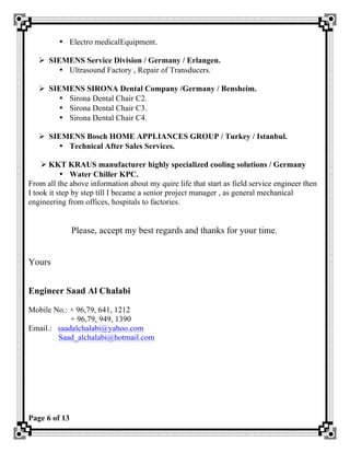 Page 6 of 13
• Electro medicalEquipment.
Ø SIEMENS Service Division / Germany / Erlangen.
• Ultrasound Factory , Repair of Transducers.
Ø SIEMENS SIRONA Dental Company /Germany / Bensheim.
• Sirona Dental Chair C2.
• Sirona Dental Chair C3.
• Sirona Dental Chair C4.
Ø SIEMENS Bosch HOME APPLIANCES GROUP / Turkey / Istanbul.
• Technical After Sales Services.
Ø KKT KRAUS manufacturer highly specialized cooling solutions / Germany
• Water Chiller KPC.
From all the above information about my quire life that start as field service engineer then
I took it step by step till I became a senior project manager , as general mechanical
engineering from offices, hospitals to factories.
Please, accept my best regards and thanks for your time.
Yours
Engineer Saad Al Chalabi
Mobile No.: + 96,79, 641, 1212
+ 96,79, 949, 1390
Email.: saadalchalabi@yahoo.com
Saad_alchalabi@hotmail.com
 