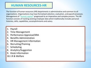 HUMAN RESOURCES-HR
1. Payroll
2. Time Management
3. Performance Appraisal/KRA
4. Benefits Administration
5. HR Management Information
6. Recruiting/Training
7. Scheduling
8. Analytics/Suggestion
9. Kiosk Information
10.I.R & Welfare
The function of human resources (HR) departments is administrative and common to all
organizations. Organizations may have formalized selection, evaluation, and payroll processes.
Management of "human capital" progressed to an imperative and complex process. The HR
function consists of tracking existing employee data which traditionally includes personal
histories, skills, capabilities, accomplishments and salary.
 
