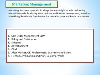 1. Sale Order Management SOM
2. Billing and Distribution
3. Shipping
4. Advertisement
5. CRM
6. After Market, OE, Replacement, Warrenty and Claims
7. FG Stock, Production and Plan, Customer Voice
Marketing Management
Marketing functions types within a large business might include performing
Market Research, Producing a Market Plan and Product development, as well as
advertising, Promotion, Distribution, for sales Customer and Public relations etc.
 