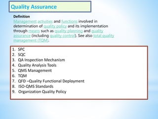 Quality Assurance
1. SPC
2. SQC
3. QA Inspection Mechanism
4. Quality Analysis Tools
5. QMS Management
6. TQM
7. QFD –Quality Functional Deployment
8. ISO-QMS Standards
9. Organization Quality Policy
Definition
Management activities and functions involved in
determination of quality policy and its implementation
through means such as quality planning and quality
assurance (including quality control). See also total quality
management (TQM).
 