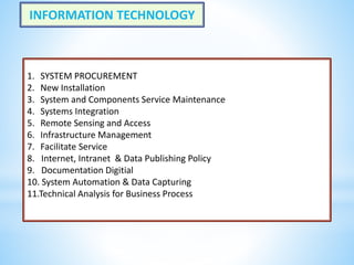 1. SYSTEM PROCUREMENT
2. New Installation
3. System and Components Service Maintenance
4. Systems Integration
5. Remote Sensing and Access
6. Infrastructure Management
7. Facilitate Service
8. Internet, Intranet & Data Publishing Policy
9. Documentation Digitial
10. System Automation & Data Capturing
11.Technical Analysis for Business Process
INFORMATION TECHNOLOGY
 