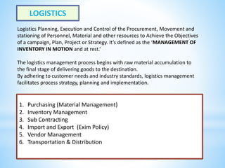 LOGISTICS
Logistics Planning, Execution and Control of the Procurement, Movement and
stationing of Personnel, Material and other resources to Achieve the Objectives
of a campaign, Plan, Project or Strategy. It’s defined as the ‘MANAGEMENT OF
INVENTORY IN MOTION and at rest.’
The logistics management process begins with raw material accumulation to
the final stage of delivering goods to the destination.
By adhering to customer needs and industry standards, logistics management
facilitates process strategy, planning and implementation.
1. Purchasing (Material Management)
2. Inventory Management
3. Sub Contracting
4. Import and Export (Exim Policy)
5. Vendor Management
6. Transportation & Distribution
 