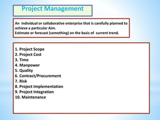 Project Management
An individual or collaborative enterprise that is carefully planned to
achieve a particular Aim.
Estimate or forecast (something) on the basis of current trend.
1. Project Scope
2. Project Cost
3. Time
4. Manpower
5. Quality
6. Contract/Procurement
7. Risk
8. Project Implementation
9. Project Integration
10. Maintenance
 
