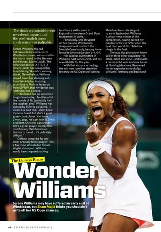60 TELESCOPE september 2013
Wonder
Williams
The Lioness Roars
less than a sixth crown at
England’s showpiece Grand Slam
tournament in June.
Fortunately, she shrugged
off her massive Wimbledon
disappointment to clinch the
Swedish Open in July, beating home
favourite Johanna Larsson 6–4, 6–1.
Her success culminated in
Williams’ 51st win in 2013, and her
seventh title for the year.
With that victory in the bag,
she will now turn her attention
towards the US Open at Flushing
Meadows from late August
to early September. Williams
is a four-time winner of the
competition, having earned her
maiden victory in 1999, when she
beat then world No. 1 Martina
Hingis in the final.
She was also glorious on home
soil on three other occasions—in
2002, 2008 and 2012—and boasts
a record of 65 wins and nine losses
at Flushing Meadows. Renowned
for her explosive style of play,
Williams’ forehand and backhand
Serena Williams may have suffered an early exit at
Wimbledon, but Sham Majid thinks you shouldn’t
write off her US Open chances.
TT
Theshockandastonishment
reverberating around
the post-match press
conference was palpable.
Serena Williams, the red-
hot favourite to win her sixth
Wimbledon crown, was ousted in
the fourth round by the German
giant-slayer, Sabine Lisicki. The
American ace’s 6–2, 1–6, 6–4
loss to Lisicki had snapped her
breathtaking 34-match winning
streak. Nevertheless, Williams
played down her stunning exit
from Wimbledon, insisting,
according to Melissa Isaacson
from ESPNW, that her defeat was
“definitely not a shock.”
“I feel like I had an extremely
tough draw today. I feel like of all
the rounds of 16, I probably had
the toughest one,” Williams was
quoted by ESPNW as saying. “I
mean, I’ve said this, I don’t know
if you’ve heard, but she’s a great
grass-court player. You know,
c’mon, guys, let’s get with it. She’s
excellent. She’s not a pushover.
She’s a great player. To play this
match in any Wimbledon on
the fourth round... it’s definitely
difficult.”
Difficult it may be for any
other ordinary tennis player—not
a five-time Wimbledon female
singles champion. Williams
would have targeted nothing
 