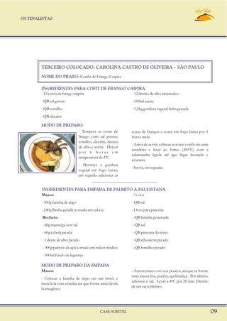 OS FINALISTAS
CASE SOFITEL 09
TERCEIRO COLOCADO: CAROLINA CASTRO DE OLIVEIRA – SÃO PAULO
NOME DO PRATO: Confit de Frango Caipira
-12coxasdefrangocaipira -12dentesdealhoamassados
-QBsalgrosso -100mlazeite
-QBtomilho -1,5kggorduravegetalhidrogenada
-QBalecrim
- Tempere as cosas de coxas de frangos e cozer em fogo baixo por 1
frango com sal grosso, hora e meia
tomilho, alecrim, dentes
- Antes de servir, colocar as coxas confit em uma
de alho e azeite. Deixar
assadeira e levar ao forno (200ºC) com a
p o r 6 h o r a s e m
salamandra ligada até que fique dourado e
temperaturade4ºC
crocante
- Derreter a gordura
- Servir, em seguida
vegetal em fogo baixo,
em seguida adicionar as
MODO DE PREPARO
INGREDIENTES PARA COFIT DE FRANGO CAIPIRA
Massa: -½ovo
-300gfarinhadetrigo -QBsal
-240gBanhagelada(cortadaemcubos) -Ovosparapincelar
INGREDIENTES PARA EMPADA DE PALMITO À PAULISTANA
Massa: - Acrescentar o ovo aos poucos, até que se forme
uma massa lisa, porém, quebradiça. Por último,
- Colocar a farinha de trigo em um bowl, e
adicione o sal. Levar à 4ºC por 20 min. Dentro
mesclá-la com a banha até que forme uma farofa
deumsacoplástico
homogênea
MODO DE PREPARO DA EMPADA
Recheio: -QBfarinhapeneirada
-60gmanteigasemsal -QBsal
-60gcebolapicada -QBpimentadoreino
-1dentedealhopicado -QBciboulettepicado
- 300g palmito de açaí cortado em cubos médios - QB tomilho picado
- 300ml fundo de legumes
 