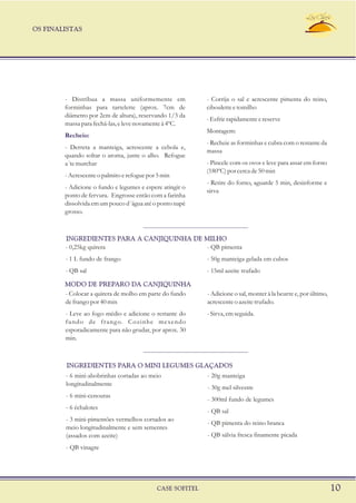 OS FINALISTAS
CASE SOFITEL 10
- Distribua a massa uniformemente em - Corrija o sal e acrescente pimenta do reino,
forminhas para tartelette (aprox. 7cm de cibouletteetomilho
diâmetro por 2cm de altura), reservando 1/3 da
-Esfrierapidamenteereserve
massa para fechá-las, e leve novamente à 4ºC.
Montagem:
- Recheie as forminhas e cubra com o restante da
- Derreta a manteiga, acrescente a cebola e,
massa
quando soltar o aroma, junte o alho. Refogue
- Pincele com os ovos e leve para assar em fornoa´temurchar
(180ºC)porcercade50min
-Acrescenteopalmitoerefoguepor5min
- Retire do forno, aguarde 5 min, desinforme e
- Adicione o fundo e legumes e espere atingir o
sirva
ponto de fervura. Engrosse então com a farinha
dissolvida em um pouco d´água até o ponto napè
grosso.
Recheio:
- 0,25kg quirera - QB pimenta
- 1 L fundo de frango - 50g manteiga gelada em cubos
- QB sal - 15ml azeite trufado
INGREDIENTES PARA A CANJIQUINHA DE MILHO
- Colocar a quirera de molho em parte do fundo - Adicione o sal, monter à la beurre e, por último,
defrangopor40min acrescenteoazeitetrufado.
- Leve ao fogo médio e adicione o restante do -Sirva, emseguida.
fundo de frango. Cozinhe mexendo
esporadicamente para não grudar, por aprox. 30
min.
MODO DE PREPARO DA CANJIQUINHA
- 6 mini-abobrinhas cortadas ao meio - 20g manteiga
longitudinalmente
- 30g mel silvestre
- 6 mini-cenouras
- 300ml fundo de legumes
- 6 échalotes
- QB sal
- 3 mini-pimentões vermelhos cortados ao
- QB pimenta do reino branca
meio longitudinalmente e sem sementes
- QB sálvia fresca finamente picada(assados com azeite)
- QB vinagre
INGREDIENTES PARA O MINI LEGUMES GLAÇADOS
 
