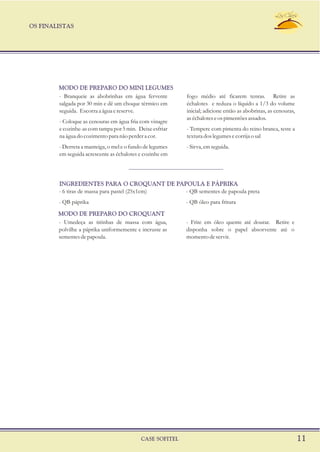 OS FINALISTAS
CASE SOFITEL 11
- Branqueie as abobrinhas em água fervente fogo médio até ficarem tenras. Retire as
salgada por 30 min e dê um choque térmico em échalotes e reduza o líquido a 1/3 do volume
seguida. Escorraa água ereserve. inicial; adicione então as abobrinas, as cenouras,
as échalotes e os pimentões assados.
- Coloque as cenouras em água fria com vinagre
e cozinhe-as com tampa por 5 min. Deixe esfriar - Tempere com pimenta do reino branca, teste a
na água do cozimento para não perder a cor. textura dos legumes e corrija o sal
- Derreta a manteiga, o mel e o fundo de legumes -Sirva, emseguida.
em seguida acrescente as échalotes e cozinhe em
MODO DE PREPARO DO MINI LEGUMES
- Umedeça as tirinhas de massa com água, - Frite em óleo quente até dourar. Retire e
polvilhe a páprika uniformemente e incruste as disponha sobre o papel absorvente até o
sementesdepapoula. momentodeservir.
- 6 tiras de massa para pastel (25x1cm) - QB sementes de papoula preta
- QB páprika - QB óleo para fritura
INGREDIENTES PARA O CROQUANT DE PAPOULA E PÁPRIKA
MODO DE PREPARO DO CROQUANT
 