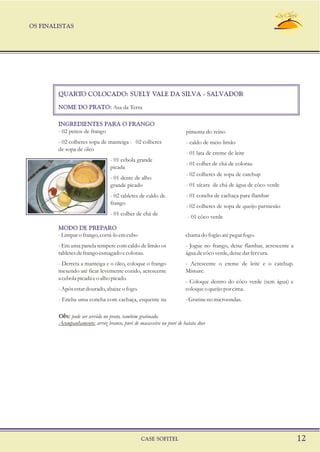 OS FINALISTAS
CASE SOFITEL 12
QUARTO COLOCADO: SUELY VALE DA SILVA - SALVADOR
NOME DO PRATO: Asa da Terra
- 02 peitos de frango pimenta do reino
- 02 colheres sopa de manteiga - 02 colheres - caldo de meio limão
de sopa de óleo
- 01 lata de creme de leite
- 01 cebola grande
- 01 colher de chá de colorau
picada
- 02 colheres de sopa de catchup
- 01 dente de alho
- 01 xícara de chá de água de côco verdegrande picado
- 01 concha de cachaça para flambar- 02 tabletes de caldo de
frango
- 02 colheres de sopa de queijo parmesão
- 01 colher de chá de
- 01 côco verde
- Limpar o frango, cortá-lo em cubo chama do fogão até pegar fogo.
- Em uma panela tempere com caldo de limão os - Jogue no frango, deixe flambar, acrescente a
tabletesdefrangoesmagadoecolorau. águadecôcoverde,deixedarfervura.
- Derreta a manteiga e o óleo, coloque o frango - Acrescente o creme de leite e o catchup.
mexendo até ficar levemente cozido, acrescente Misture.
a cebola picada e o alho picado.
- Coloque dentro do côco verde (sem água) e
-Apósestardourado,abaixeofogo. coloqueoqueijoporcima.
- Encha uma concha com cachaça, esquente na -Gratine no microondas.
MODO DE PREPARO
INGREDIENTES PARA O FRANGO
Obs: pode ser servido no prato, também gratinado.
Acompanhamento: arroz branco, puré de macaxeira ou puré de batata doce
 