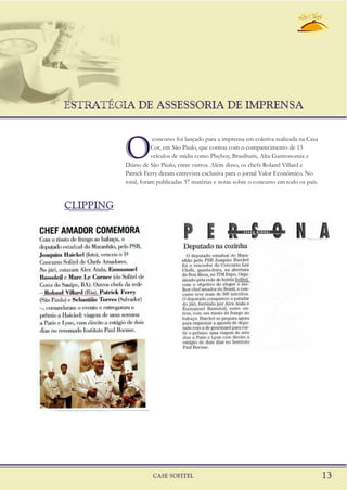 ESTRATÉGIA DE ASSESSORIA DE IMPRENSA
CASE SOFITEL 13
O
concurso foi lançado para a imprensa em coletiva realizada na Casa
Cor, em São Paulo, que contou com o comparecimento de 13
veículos de mídia como Playboy, Brasilturis, Alta Gastronomia e
Diário de São Paulo, entre outros. Além disso, os chefs Roland Villard e
Patrick Ferry deram entrevista exclusiva para o jornal Valor Econômico. No
total, foram publicadas 37 matérias e notas sobre o concurso em todo os país.
CLIPPING
 