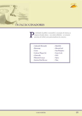 OS PATROCINADORES
CASE SOFITEL 05
P
or afinidade de público consumidor e associação de marcas, as
empresas listadas abaixo – em ordem alfabética - se tornaram
parceiras do Sofitel como patrocinadoras do concurso:
, ,Anhembi Morumbi Marbello
, ,Brastemp MasterCard
, ,Caras San Pelegrino
, ,Carlson Wagon Lit Scan Cook
, ,Christofle SGS
, ,Humaitá Louças Spicy
, ,Institut Paul Bocuse Tam
 